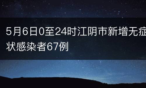 5月6日0至24时江阴市新增无症状感染者67例