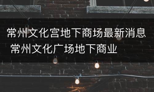 常州文化宫地下商场最新消息 常州文化广场地下商业