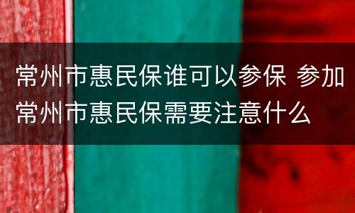 常州市惠民保谁可以参保 参加常州市惠民保需要注意什么