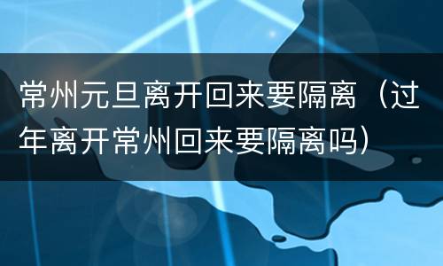 常州元旦离开回来要隔离（过年离开常州回来要隔离吗）