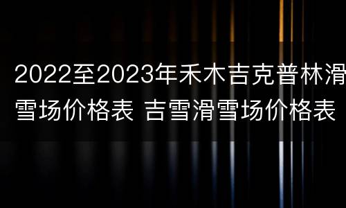 2022至2023年禾木吉克普林滑雪场价格表 吉雪滑雪场价格表