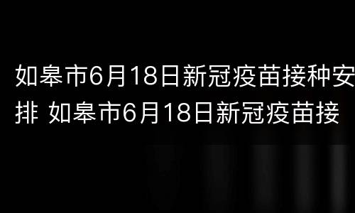 如皋市6月18日新冠疫苗接种安排 如皋市6月18日新冠疫苗接种安排