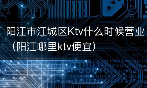 阳江市江城区Ktv什么时候营业（阳江哪里ktv便宜）