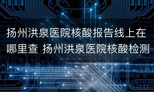 扬州洪泉医院核酸报告线上在哪里查 扬州洪泉医院核酸检测多久出结果