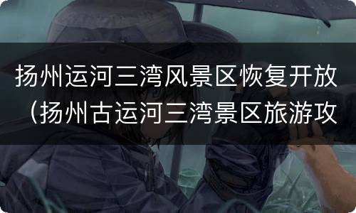 扬州运河三湾风景区恢复开放（扬州古运河三湾景区旅游攻略）