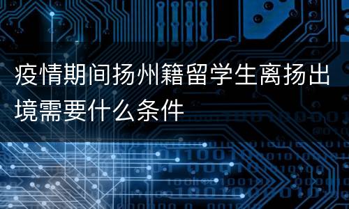 疫情期间扬州籍留学生离扬出境需要什么条件