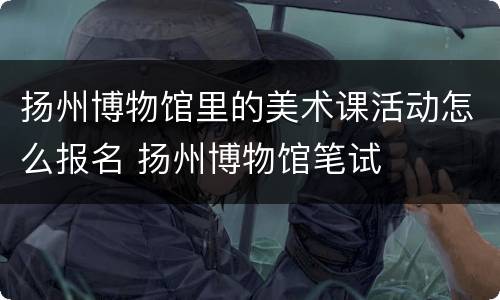 扬州博物馆里的美术课活动怎么报名 扬州博物馆笔试
