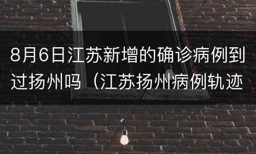 8月6日江苏新增的确诊病例到过扬州吗（江苏扬州病例轨迹）