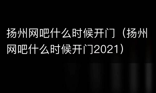 扬州网吧什么时候开门（扬州网吧什么时候开门2021）