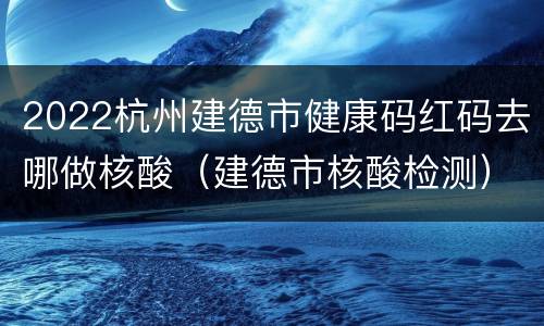 2022杭州建德市健康码红码去哪做核酸（建德市核酸检测）