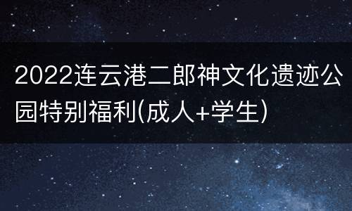 2022连云港二郎神文化遗迹公园特别福利(成人+学生)