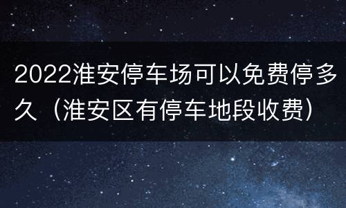2022淮安停车场可以免费停多久（淮安区有停车地段收费）