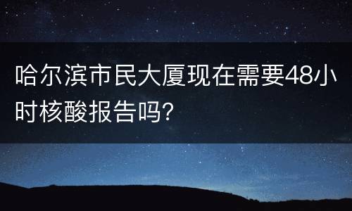 哈尔滨市民大厦现在需要48小时核酸报告吗？
