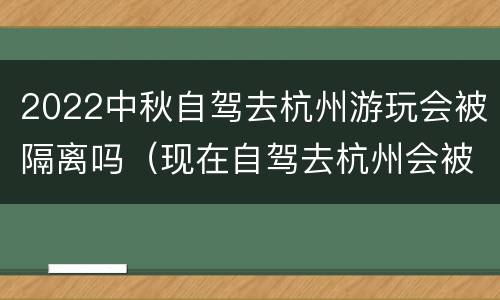 2022中秋自驾去杭州游玩会被隔离吗（现在自驾去杭州会被隔离吗）