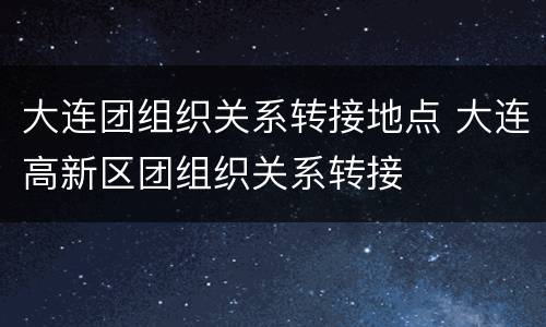 大连团组织关系转接地点 大连高新区团组织关系转接