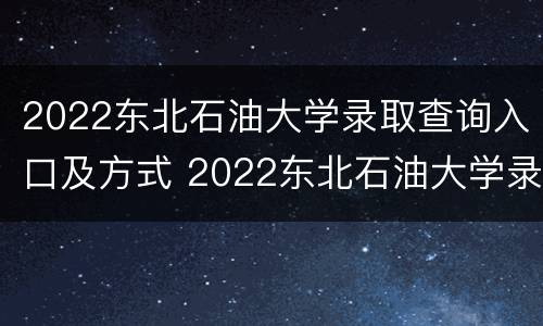 2022东北石油大学录取查询入口及方式 2022东北石油大学录取查询入口及方式及分数