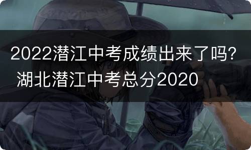 2022潜江中考成绩出来了吗？ 湖北潜江中考总分2020