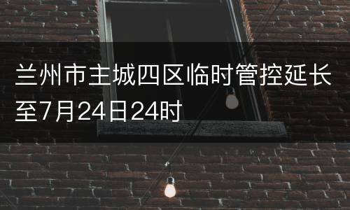 兰州市主城四区临时管控延长至7月24日24时