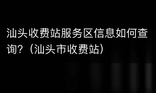 汕头收费站服务区信息如何查询?（汕头市收费站）