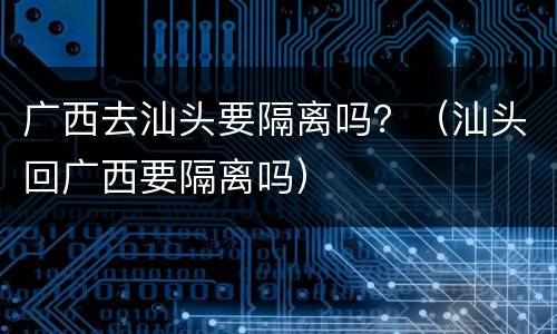 广西去汕头要隔离吗？（汕头回广西要隔离吗）