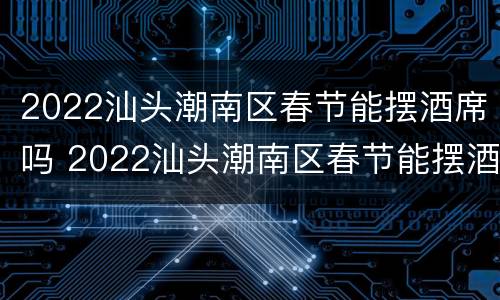 2022汕头潮南区春节能摆酒席吗 2022汕头潮南区春节能摆酒席吗现在