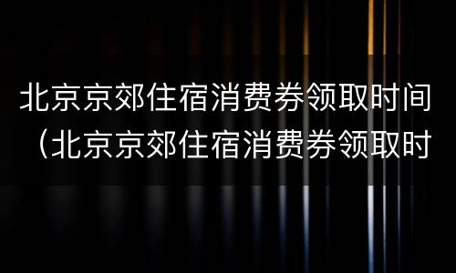 北京京郊住宿消费券领取时间（北京京郊住宿消费券领取时间是几点）