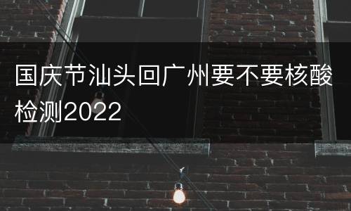 国庆节汕头回广州要不要核酸检测2022