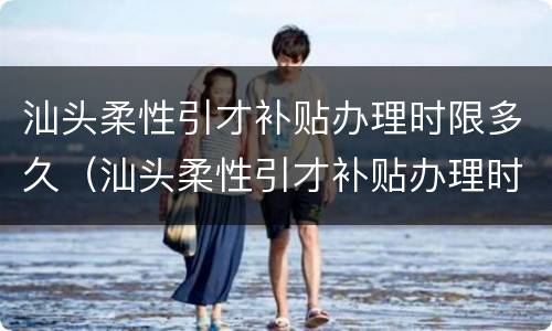 汕头柔性引才补贴办理时限多久（汕头柔性引才补贴办理时限多久啊）