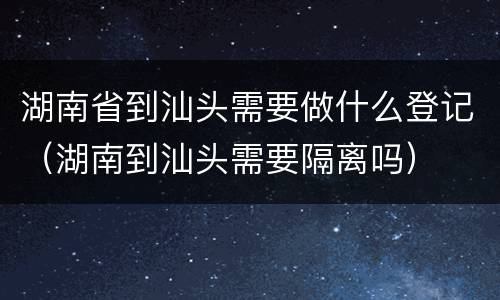 湖南省到汕头需要做什么登记（湖南到汕头需要隔离吗）