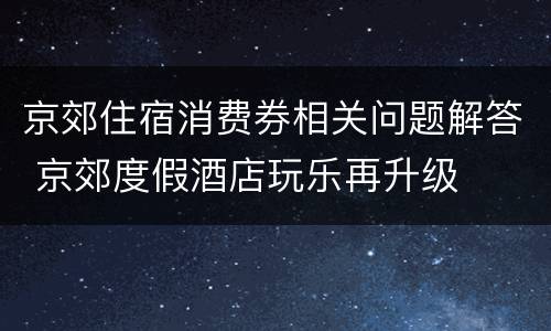 京郊住宿消费券相关问题解答 京郊度假酒店玩乐再升级