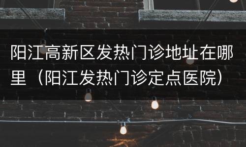 阳江高新区发热门诊地址在哪里（阳江发热门诊定点医院）