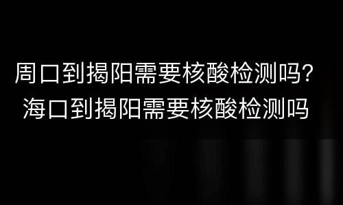 周口到揭阳需要核酸检测吗？ 海口到揭阳需要核酸检测吗