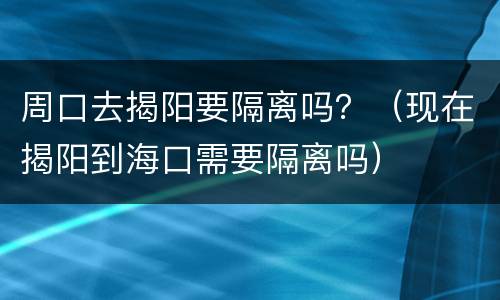 周口去揭阳要隔离吗？（现在揭阳到海口需要隔离吗）