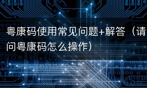 粤康码使用常见问题+解答（请问粤康码怎么操作）