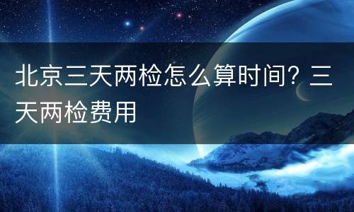 北京三天两检怎么算时间? 三天两检费用