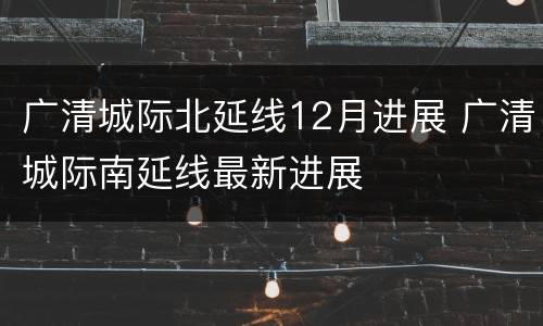 广清城际北延线12月进展 广清城际南延线最新进展