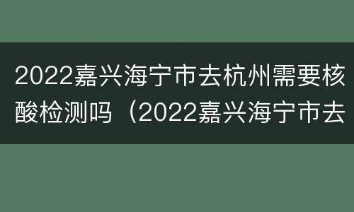 2022嘉兴海宁市去杭州需要核酸检测吗（2022嘉兴海宁市去杭州需要核酸检测吗现在）
