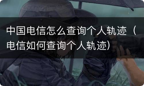 中国电信怎么查询个人轨迹（电信如何查询个人轨迹）