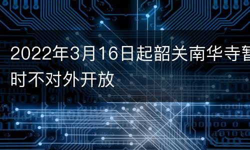 2022年3月16日起韶关南华寺暂时不对外开放
