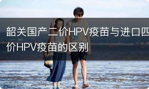 韶关国产二价HPV疫苗与进口四价HPV疫苗的区别