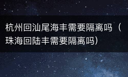 杭州回汕尾海丰需要隔离吗（珠海回陆丰需要隔离吗）