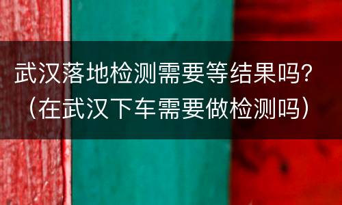 武汉落地检测需要等结果吗？（在武汉下车需要做检测吗）