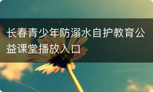 长春青少年防溺水自护教育公益课堂播放入口