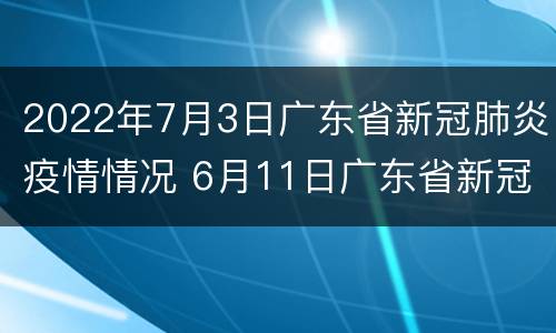 2022年7月3日广东省新冠肺炎疫情情况 6月11日广东省新冠肺炎疫情通报