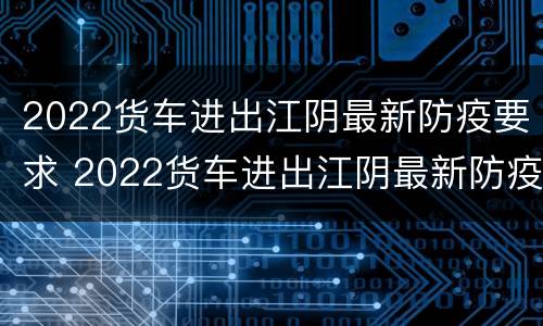 2022货车进出江阴最新防疫要求 2022货车进出江阴最新防疫要求