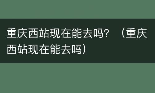 重庆西站现在能去吗？（重庆西站现在能去吗）