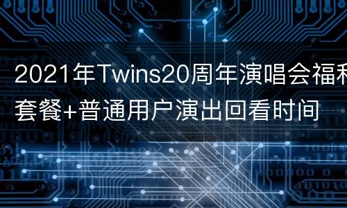 2021年Twins20周年演唱会福利套餐+普通用户演出回看时间
