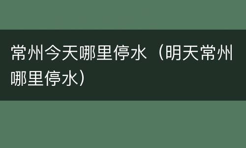 常州今天哪里停水（明天常州哪里停水）