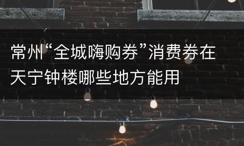 常州“全城嗨购券”消费券在天宁钟楼哪些地方能用