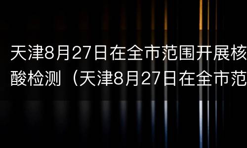 天津8月27日在全市范围开展核酸检测（天津8月27日在全市范围开展核酸检测吗）